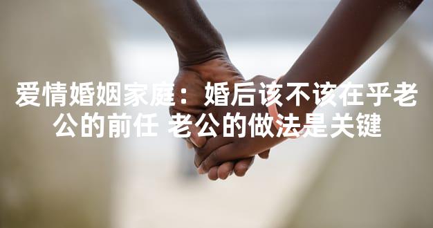 爱情婚姻家庭：婚后该不该在乎老公的前任 老公的做
